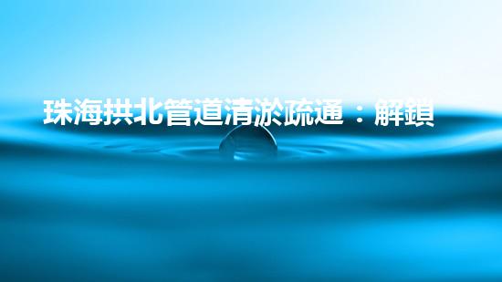 珠海拱北管道清淤疏通：解鎖城市暗流，揭秘隱匿的污水奇觀！